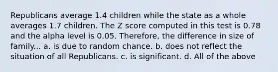 Republicans average 1.4 children while the state as a whole averages 1.7 children. The Z score computed in this test is 0.78 and the alpha level is 0.05. Therefore, the difference in size of family... a. is due to random chance. b. does not reflect the situation of all Republicans. c. is significant. d. All of the above