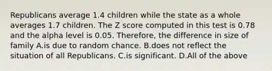 Republicans average 1.4 children while the state as a whole averages 1.7 children. The Z score computed in this test is 0.78 and the alpha level is 0.05. Therefore, the difference in size of family A.is due to random chance. B.does not reflect the situation of all Republicans. C.is significant. D.All of the above