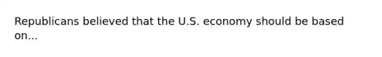 Republicans believed that the U.S. economy should be based on...