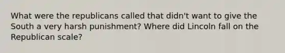 What were the republicans called that didn't want to give the South a very harsh punishment? Where did Lincoln fall on the Republican scale?