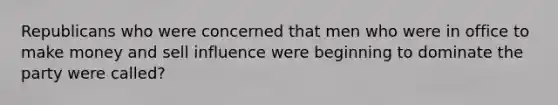 Republicans who were concerned that men who were in office to make money and sell influence were beginning to dominate the party were called?