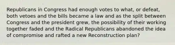 Republicans in Congress had enough votes to what, or defeat, both vetoes and the bills became a law and as the split between Congress and the president grew, the possibility of their working together faded and the Radical Republicans abandoned the idea of compromise and rafted a new Reconstruction plan?