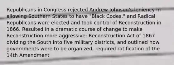 Republicans in Congress rejected Andrew Johnson's leniency in allowing Southern States to have "Black Codes," and Radical Republicans were elected and took control of Reconstruction in 1866. Resulted in a dramatic course of change to make Reconstruction more aggressive: Reconstruction Act of 1867 dividing the South into five military districts, and outlined how governments were to be organized, required ratification of the 14th Amendment