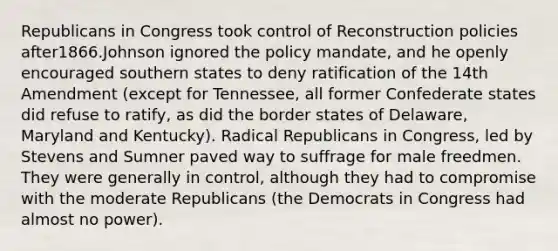 Republicans in Congress took control of Reconstruction policies after1866.Johnson ignored the policy mandate, and he openly encouraged southern states to deny ratification of the 14th Amendment (except for Tennessee, all former Confederate states did refuse to ratify, as did the border states of Delaware, Maryland and Kentucky). Radical Republicans in Congress, led by Stevens and Sumner paved way to suffrage for male freedmen. They were generally in control, although they had to compromise with the moderate Republicans (the Democrats in Congress had almost no power).