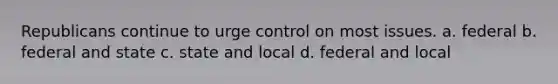 Republicans continue to urge control on most issues. a. federal b. federal and state c. state and local d. federal and local