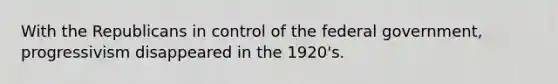 With the Republicans in control of the federal government, progressivism disappeared in the 1920's.