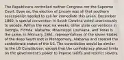 The Republicans controlled neither Congress nor the Supreme Court. Even so, the election of Lincoln was all that southern secessionist needed to call for immediate this union. December 1860, a special convention in South Carolina voted unanimously to secede. Within the next six weeks, other state conventions in Georgia, Florida, Alabama, Mississippi, Louisiana, and Texas is the same. In February 1861, representatives of the seven States of the deep South met in Montgomery, Alabama and created the confederate states of the US. The constitution would be similar to the US Constitution, except that the confederacy placed limits on the government's power to impose tariffs and restrict slavery.