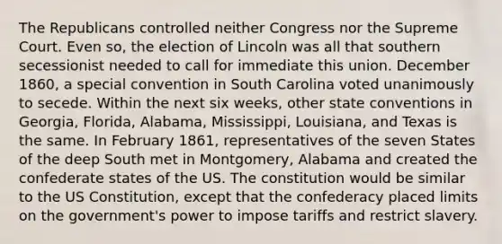 The Republicans controlled neither Congress nor the Supreme Court. Even so, the election of Lincoln was all that southern secessionist needed to call for immediate this union. December 1860, a special convention in South Carolina voted unanimously to secede. Within the next six weeks, other state conventions in Georgia, Florida, Alabama, Mississippi, Louisiana, and Texas is the same. In February 1861, representatives of the seven States of the deep South met in Montgomery, Alabama and created the confederate states of the US. The constitution would be similar to the US Constitution, except that the confederacy placed limits on the government's power to impose tariffs and restrict slavery.