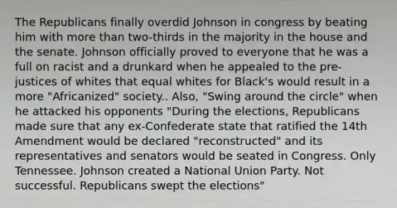 The Republicans finally overdid Johnson in congress by beating him with more than two-thirds in the majority in the house and the senate. Johnson officially proved to everyone that he was a full on racist and a drunkard when he appealed to the pre-justices of whites that equal whites for Black's would result in a more "Africanized" society.. Also, "Swing around the circle" when he attacked his opponents "During the elections, Republicans made sure that any ex-Confederate state that ratified the 14th Amendment would be declared "reconstructed" and its representatives and senators would be seated in Congress. Only Tennessee. Johnson created a National Union Party. Not successful. Republicans swept the elections"