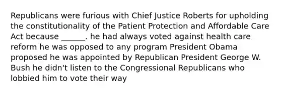 Republicans were furious with Chief Justice Roberts for upholding the constitutionality of the Patient Protection and Affordable Care Act because ______. he had always voted against health care reform he was opposed to any program President Obama proposed he was appointed by Republican President George W. Bush he didn't listen to the Congressional Republicans who lobbied him to vote their way