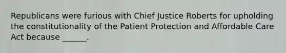 Republicans were furious with Chief Justice Roberts for upholding the constitutionality of the Patient Protection and Affordable Care Act because ______.