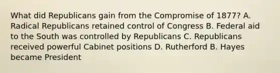 What did Republicans gain from the Compromise of 1877? A. Radical Republicans retained control of Congress B. Federal aid to the South was controlled by Republicans C. Republicans received powerful Cabinet positions D. Rutherford B. Hayes became President