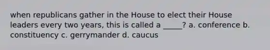 when republicans gather in the House to elect their House leaders every two years, this is called a _____? a. conference b. constituency c. gerrymander d. caucus