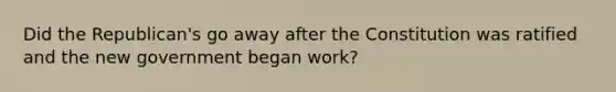 Did the Republican's go away after the Constitution was ratified and the new government began work?