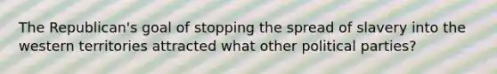 The Republican's goal of stopping the spread of slavery into the western territories attracted what other political parties?