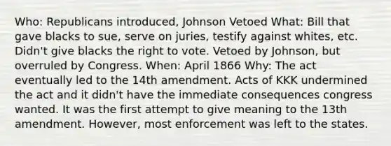 Who: Republicans introduced, Johnson Vetoed What: Bill that gave blacks to sue, serve on juries, testify against whites, etc. Didn't give blacks the right to vote. Vetoed by Johnson, but overruled by Congress. When: April 1866 Why: The act eventually led to the 14th amendment. Acts of KKK undermined the act and it didn't have the immediate consequences congress wanted. It was the first attempt to give meaning to the 13th amendment. However, most enforcement was left to the states.