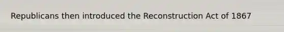 Republicans then introduced the Reconstruction Act of 1867