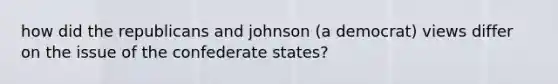 how did the republicans and johnson (a democrat) views differ on the issue of the confederate states?