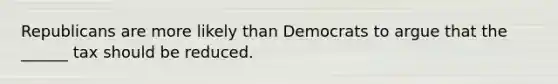Republicans are more likely than Democrats to argue that the ______ tax should be reduced.