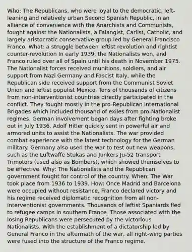 Who: The Republicans, who were loyal to the democratic, left-leaning and relatively urban Second Spanish Republic, in an alliance of convenience with the Anarchists and Communists, fought against the Nationalists, a Falangist, Carlist, Catholic, and largely aristocratic conservative group led by General Francisco Franco. What: a struggle between leftist revolution and rightist counter-revolution In early 1939, the Nationalists won, and Franco ruled over all of Spain until his death in November 1975. The Nationalist forces received munitions, soldiers, and air support from Nazi Germany and Fascist Italy, while the Republican side received support from the Communist Soviet Union and leftist populist Mexico. Tens of thousands of citizens from non-interventionist countries directly participated in the conflict. They fought mostly in the pro-Republican International Brigades which included thousand of exiles from pro-Nationalist regimes. German involvement began days after fighting broke out in July 1936. Adolf Hitler quickly sent in powerful air and armored units to assist the Nationalists. The war provided combat experience with the latest technology for the German military. Germany also used the war to test out new weapons, such as the Luftwaffe Stukas and Junkers Ju-52 transport Trimotors (used also as Bombers), which showed themselves to be effective. Why: The Nationalists and the Republican government fought for control of the country. When: The War took place from 1936 to 1939. How: Once Madrid and Barcelona were occupied without resistance, Franco declared victory and his regime received diplomatic recognition from all non-interventionist governments. Thousands of leftist Spaniards fled to refugee camps in southern France. Those associated with the losing Republicans were persecuted by the victorious Nationalists. With the establishment of a dictatorship led by General Franco in the aftermath of the war, all right-wing parties were fused into the structure of the Franco regime.