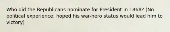 Who did the Republicans nominate for President in 1868? (No political experience; hoped his war-hero status would lead him to victory)