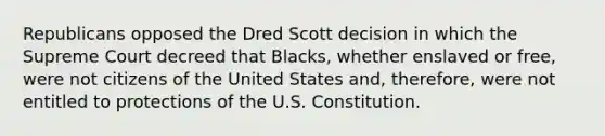 Republicans opposed the Dred Scott decision in which the Supreme Court decreed that Blacks, whether enslaved or free, were not citizens of the United States and, therefore, were not entitled to protections of the U.S. Constitution.