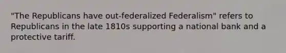 "The Republicans have out-federalized Federalism" refers to Republicans in the late 1810s supporting a national bank and a protective tariff.