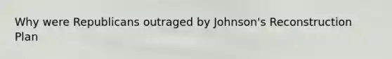 Why were Republicans outraged by Johnson's Reconstruction Plan