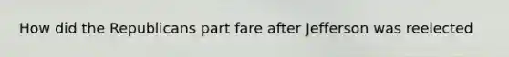 How did the Republicans part fare after Jefferson was reelected