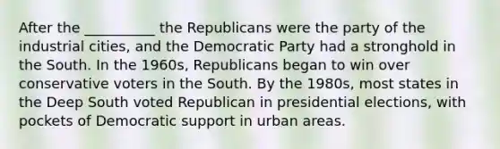 After the __________ the Republicans were the party of the industrial cities, and the Democratic Party had a stronghold in the South. In the 1960s, Republicans began to win over conservative voters in the South. By the 1980s, most states in the Deep South voted Republican in presidential elections, with pockets of Democratic support in urban areas.