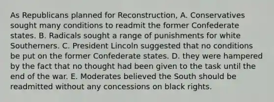 As Republicans planned for Reconstruction, A. Conservatives sought many conditions to readmit the former Confederate states. B. Radicals sought a range of punishments for white Southerners. C. President Lincoln suggested that no conditions be put on the former Confederate states. D. they were hampered by the fact that no thought had been given to the task until the end of the war. E. Moderates believed the South should be readmitted without any concessions on black rights.