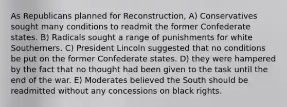 As Republicans planned for Reconstruction, A) Conservatives sought many conditions to readmit the former Confederate states. B) Radicals sought a range of punishments for white Southerners. C) President Lincoln suggested that no conditions be put on the former Confederate states. D) they were hampered by the fact that no thought had been given to the task until the end of the war. E) Moderates believed the South should be readmitted without any concessions on black rights.