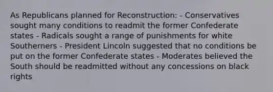 As Republicans planned for Reconstruction: - Conservatives sought many conditions to readmit the former Confederate states - Radicals sought a range of punishments for white Southerners - President Lincoln suggested that no conditions be put on the former Confederate states - Moderates believed the South should be readmitted without any concessions on black rights