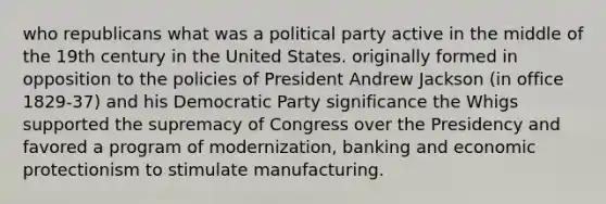 who republicans what was a political party active in the middle of the 19th century in the United States. originally formed in opposition to the policies of President Andrew Jackson (in office 1829-37) and his Democratic Party significance the Whigs supported the supremacy of Congress over the Presidency and favored a program of modernization, banking and economic protectionism to stimulate manufacturing.