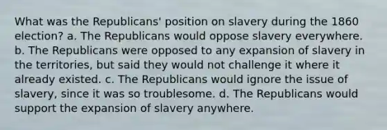 What was the Republicans' position on slavery during the 1860 election? a. The Republicans would oppose slavery everywhere. b. The Republicans were opposed to any expansion of slavery in the territories, but said they would not challenge it where it already existed. c. The Republicans would ignore the issue of slavery, since it was so troublesome. d. The Republicans would support the expansion of slavery anywhere.