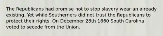 The Republicans had promise not to stop slavery wear an already existing. Yet while Southerners did not trust the Republicans to protect their rights. On December 28th 1860 South Carolina voted to secede from the Union.