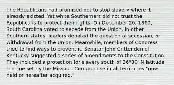 The Republicans had promised not to stop slavery where it already existed. Yet white Southerners did not trust the Republicans to protect their rights. On December 20, 1860, South Carolina voted to secede from the Union. In other Southern states, leaders debated the question of secession, or withdrawal from the Union. Meanwhile, members of Congress tried to find ways to prevent it. Senator John Crittenden of Kentucky suggested a series of amendments to the Constitution. They included a protection for slavery south of 36°30' N latitude the line set by the Missouri Compromise in all territories "now held or hereafter acquired."