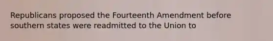 Republicans proposed the Fourteenth Amendment before southern states were readmitted to the Union to