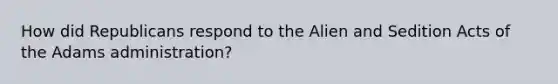 How did Republicans respond to the Alien and Sedition Acts of the Adams administration?