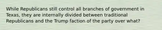 While Republicans still control all branches of government in Texas, they are internally divided between traditional Republicans and the Trump faction of the party over what?