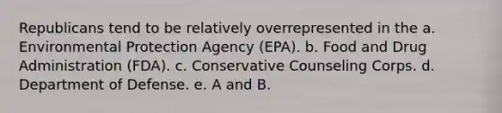 Republicans tend to be relatively overrepresented in the a. Environmental Protection Agency (EPA). b. Food and Drug Administration (FDA). c. Conservative Counseling Corps. d. Department of Defense. e. A and B.