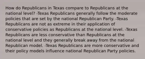 How do Republicans in Texas compare to Republicans at the national level? -Texas Republicans generally follow the moderate policies that are set by the national Republican Party. -Texas Republicans are not as extreme in their application of conservative policies as Republicans at the national level. -Texas Republicans are less conservative than Republicans at the national level and they generally break away from the national Republican model. -Texas Republicans are more conservative and their policy models influence national Republican Party policies.