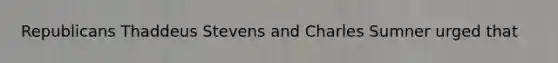 Republicans Thaddeus Stevens and Charles Sumner urged that