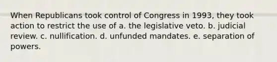 When Republicans took control of Congress in 1993, they took action to restrict the use of a. the legislative veto. b. judicial review. c. nullification. d. unfunded mandates. e. separation of powers.