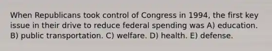 When Republicans took control of Congress in 1994, the first key issue in their drive to reduce federal spending was A) education. B) public transportation. C) welfare. D) health. E) defense.