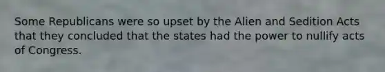 Some Republicans were so upset by the Alien and Sedition Acts that they concluded that the states had the power to nullify acts of Congress.