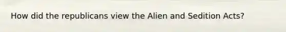 How did the republicans view the Alien and Sedition Acts?