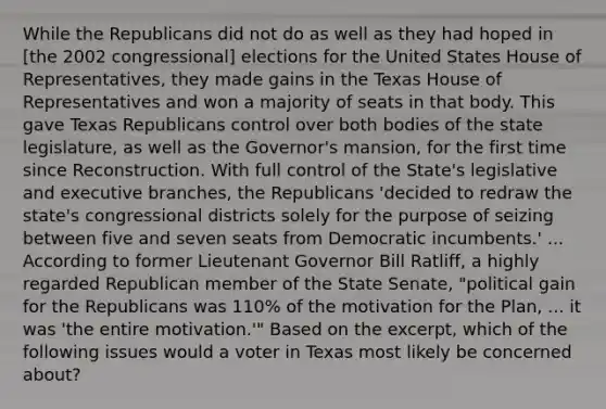 While the Republicans did not do as well as they had hoped in [the 2002 congressional] elections for the United States House of Representatives, they made gains in the Texas House of Representatives and won a majority of seats in that body. This gave Texas Republicans control over both bodies of the state legislature, as well as the Governor's mansion, for the first time since Reconstruction. With full control of the State's legislative and executive branches, the Republicans 'decided to redraw the state's congressional districts solely for the purpose of seizing between five and seven seats from Democratic incumbents.' ... According to former Lieutenant Governor Bill Ratliff, a highly regarded Republican member of the State Senate, "political gain for the Republicans was 110% of the motivation for the Plan, ... it was 'the entire motivation.'" Based on the excerpt, which of the following issues would a voter in Texas most likely be concerned about?