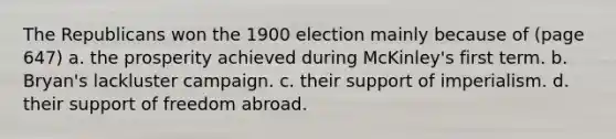 The Republicans won the 1900 election mainly because of (page 647) a. the prosperity achieved during McKinley's first term. b. Bryan's lackluster campaign. c. their support of imperialism. d. their support of freedom abroad.