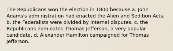 The Republicans won the election in 1800 because a. John Adams's administration had enacted the Alien and Sedition Acts. b. the Federalists were divided by internal disputes. c. the Republicans nominated Thomas Jefferson, a very popular candidate. d. Alexander Hamilton campaigned for Thomas Jefferson.